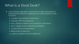 What is a Deal Desk?
 A Deal Desk is typically a department in Sales Operations or
Marketing that strives to aggregate the following Deal Cycle
functions:
 Complex / Non-standard Deal Review
 Proposal / RFP Pricing Response
 Price / Margin Escalations that can lead to a War Room
 Price / Margin review for Big Deals and Big Bets
 Contract Review & Negotiations
 Billing Review & Approval
 Legal & Compliance Review & Approval
 