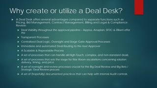 Why create or utilize a Deal Desk?
 A Deal Desk offers several advantages compared to separate functions such as
Pricing, Bid Management, Contract Management, Billing and Legal & Compliance
Review:
 Deal Visibility throughout the approval pipeline – Apptus, Anaplan, SFDC & Zilliant offer
this
 Transparent Processes
 Centralized Deal Logic, Oversight and Stage Gate Approval Processes
 Immediate and automated Deal Routing to the next Approver
 A Scalable & Repeatable Process
 A set of processes that can handle all High-Touch, complex, and non-standard deals
 A set of processes that sets the stage for War Room escalations concerning solution
delivery, timing, and price
 A set of oversight and review processes crucial for the Big Deal Review and Big Bets /
Strategic Deal Review process
 A set of (hopefully) documented practices that can help with internal Audit controls
 