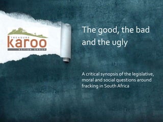 The good, the bad
and the ugly
A critical synopsis of the legislative,
moral and social questions around
fracking in South Africa
 