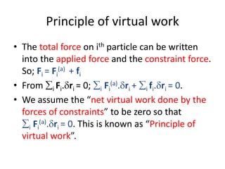 Principle of virtual work
• The total force on ith particle can be written
into the applied force and the constraint force.
So; Fi = Fi
(a) + fi
• From i Fi.ri = 0; i Fi
(a).ri + i fi.ri = 0.
• We assume the “net virtual work done by the
forces of constraints” to be zero so that
i Fi
(a).ri = 0. This is known as “Principle of
virtual work”.
 