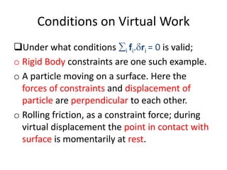 Conditions on Virtual Work
Under what conditions i fi.ri = 0 is valid;
o Rigid Body constraints are one such example.
o A particle moving on a surface. Here the
forces of constraints and displacement of
particle are perpendicular to each other.
o Rolling friction, as a constraint force; during
virtual displacement the point in contact with
surface is momentarily at rest.
 