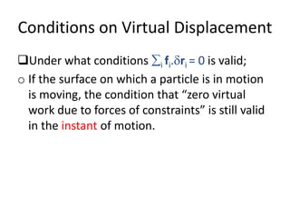 Conditions on Virtual Displacement
Under what conditions i fi.ri = 0 is valid;
o If the surface on which a particle is in motion
is moving, the condition that “zero virtual
work due to forces of constraints” is still valid
in the instant of motion.
 