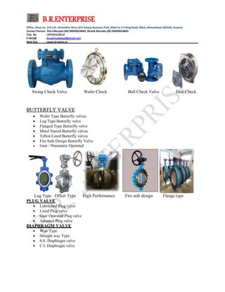 B.R.ENTERPRISE
Office: Shop no: 124,125. Shreedhar flora, B/H Galaxy Business Park, Nikol to S.P.Ring Road, Nikol, Ahmedabad-382430, Gujarat.
Contact Person: Ritul Mevada-(M) 09099024894, Bhavik Mevada-(M) 09099024893
Tele. No : 079-65123514
E-Mail@ : breahmedabad@gmail.com
Web Site : www.brvalves.in_________________________________________________________________________________________
Swing Check Valve Wafer Check Ball Check Valve Disc Check
BBUUTTTTEERRFFLLYY VVAALLVVEE
 Wafer Type Butterfly valves
 Lug Type Butterfly valve
 Flanged Type Butterfly valve
 Metal Seated Butterfly valves
 Teflon Lined Butterfly valves
 Fire Safe Design Butterfly Valve
 Gear / Pneumatic Operated
Lug Type Offset Type High Performance Fire safe design Flange type
PPLLUUGG VVAALLVVEE
 Lubricated Plug valve
 Lined Plug valve
 Gear Operated Plug valve
 Actuated Plug valve
DDIIAAPPHHRRAAGGMM VVAALLVVEE
 Weir Type
 Straight way Type
 S.S. Diaphragm valve
 C.I. Diaphragm valve
 