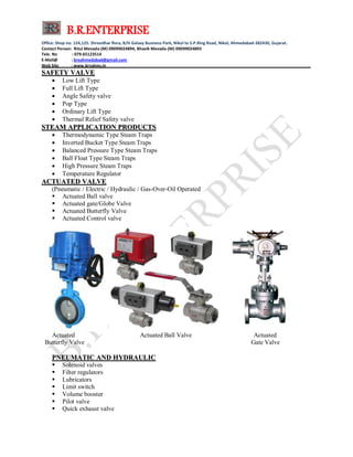 B.R.ENTERPRISE
Office: Shop no: 124,125. Shreedhar flora, B/H Galaxy Business Park, Nikol to S.P.Ring Road, Nikol, Ahmedabad-382430, Gujarat.
Contact Person: Ritul Mevada-(M) 09099024894, Bhavik Mevada-(M) 09099024893
Tele. No : 079-65123514
E-Mail@ : breahmedabad@gmail.com
Web Site : www.brvalves.in_________________________________________________________________________________________
SSAAFFEETTYY VVAALLVVEE
 Low Lift Type
 Full Lift Type
 Angle Safety valve
 Pop Type
 Ordinary Lift Type
 Thermal Relief Safety valve
SSTTEEAAMM AAPPPPLLIICCAATTIIOONN PPRROODDUUCCTTSS
 Thermodynamic Type Steam Traps
 Inverted Bucket Type Steam Traps
 Balanced Pressure Type Steam Traps
 Ball Float Type Steam Traps
 High Pressure Steam Traps
 Temperature Regulator
AACCTTUUAATTEEDD VVAALLVVEE
(Pneumatic / Electric / Hydraulic / Gas-Over-Oil Operated
 Actuated Ball valve
 Actuated gate/Globe Valve
 Actuated Butterfly Valve
 Actuated Control valve
Actuated Actuated Ball Valve Actuated
Butterfly Valve Gate Valve
PPNNEEUUMMAATTIICC AANNDD HHYYDDRRAAUULLIICC
 Solenoid valves
 Filter regulators
 Lubricators
 Limit switch
 Volume booster
 Pilot valve
 Quick exhaust valve
 