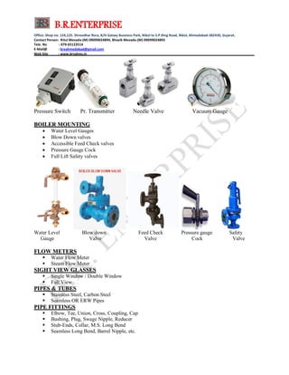 B.R.ENTERPRISE
Office: Shop no: 124,125. Shreedhar flora, B/H Galaxy Business Park, Nikol to S.P.Ring Road, Nikol, Ahmedabad-382430, Gujarat.
Contact Person: Ritul Mevada-(M) 09099024894, Bhavik Mevada-(M) 09099024893
Tele. No : 079-65123514
E-Mail@ : breahmedabad@gmail.com
Web Site : www.brvalves.in_________________________________________________________________________________________
Pressure Switch Pr. Transmitter Needle Valve Vacuum Gauge
BBOOIILLEERR MMOOUUNNTTIINNGG
 Water Level Gauges
 Blow Down valves
 Accessible Feed Check valves
 Pressure Gauge Cock
 Full Lift Safety valves
Water Level Blow down Feed Check Pressure gauge Safety
Gauge Valve Valve Cock Valve
FFLLOOWW MMEETTEERRSS
 Water Flow Meter
 Steam Flow Meter
SSIIGGHHTT VVIIEEWW GGLLAASSSSEESS
 Single Window / Double Window
 Full View
PPIIPPEESS && TTUUBBEESS
 Stainless Steel, Carbon Steel
 Seamless OR ERW Pipes
PPIIPPEE FFIITTTTIINNGGSS
 Elbow, Tee, Union, Cross, Coupling, Cap
 Bushing, Plug, Swage Nipple, Reducer
 Stub-Ends, Collar, M.S. Long Bend
 Seamless Long Bend, Barrel Nipple, etc.
 