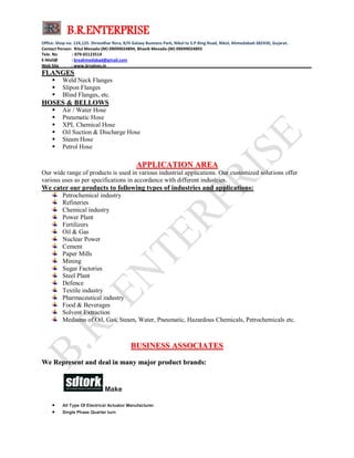 B.R.ENTERPRISE
Office: Shop no: 124,125. Shreedhar flora, B/H Galaxy Business Park, Nikol to S.P.Ring Road, Nikol, Ahmedabad-382430, Gujarat.
Contact Person: Ritul Mevada-(M) 09099024894, Bhavik Mevada-(M) 09099024893
Tele. No : 079-65123514
E-Mail@ : breahmedabad@gmail.com
Web Site : www.brvalves.in_________________________________________________________________________________________
FFLLAANNGGEESS
 Weld Neck Flanges
 Slipon Flanges
 Blind Flanges, etc.
HHOOSSEESS && BBEELLLLOOWWSS
 Air / Water Hose
 Pneumatic Hose
 XPL Chemical Hose
 Oil Suction & Discharge Hose
 Steam Hose
 Petrol Hose
AAPPPPLLIICCAATTIIOONN AARREEAA
Our wide range of products is used in various industrial applications. Our customized solutions offer
various uses as per specifications in accordance with different industries.
We cater our products to following types of industries and applications:
Petrochemical industry
Refineries
Chemical industry
Power Plant
Fertilizers
Oil & Gas
Nuclear Power
Cement
Paper Mills
Mining
Sugar Factories
Steel Plant
Defence
Textile industry
Pharmaceutical industry
Food & Beverages
Solvent Extraction
Mediums of Oil, Gas, Steam, Water, Pneumatic, Hazardous Chemicals, Petrochemicals etc.
BBUUSSIINNEESSSS AASSSSOOCCIIAATTEESS
WWee RReepprreesseenntt aanndd ddeeaall iinn mmaannyy mmaajjoorr pprroodduucctt bbrraannddss::
Make
 All Type Of Electrical Actuator Manufacturer.
 Single Phase Quarter turn
 