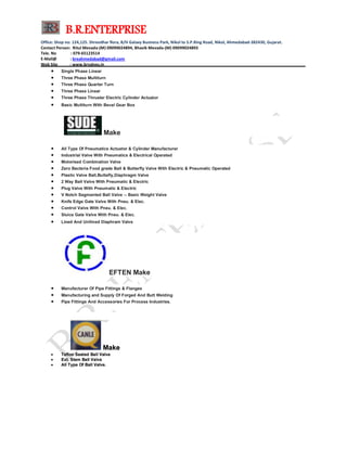 B.R.ENTERPRISE
Office: Shop no: 124,125. Shreedhar flora, B/H Galaxy Business Park, Nikol to S.P.Ring Road, Nikol, Ahmedabad-382430, Gujarat.
Contact Person: Ritul Mevada-(M) 09099024894, Bhavik Mevada-(M) 09099024893
Tele. No : 079-65123514
E-Mail@ : breahmedabad@gmail.com
Web Site : www.brvalves.in_________________________________________________________________________________________
 Single Phase Linear
 Three Phase Multiturn
 Three Phase Quarter Turn
 Three Phase Linear
 Three Phase Thruster Electric Cylinder Actuator
 Basic Multiturn With Beval Gear Box
Make
 All Type Of Pneumatics Actuator & Cylinder Manufacturer
 Industrial Valve With Pneumatics & Electrical Operated
 Motorised Combination Valve
 Zero Bacteria Food grade Ball & Butterfly Valve With Electric & Pneumatic Operated
 Plastic Valve Ball,Buttefly,Diaphragm Valve
 2 Way Ball Valve With Pneumatic & Electric
 Plug Valve With Pneumatic & Electric
 V Notch Segmanted Ball Valve -- Basic Weight Valve
 Knife Edge Gate Valve With Pneu. & Elec.
 Control Valve With Pneu. & Elec.
 Sluice Gate Valve With Pneu. & Elec.
 Lined And Unllined Diaphram Valve
EFTEN Make
 Manufacturer Of Pipe Fittings & Flanges
 Manufacturing and Supply Of Forged And Butt Welding
 Pipe Fittings And Accessories For Process Industries.
MMaakkee
 TTeefflloonn SSeeaatteedd BBaallll VVaallvvee
 EExxtt.. SStteemm BBaallll VVaallvvee
 AAllll TTyyppee OOff BBaallll VVaallvvee..
 