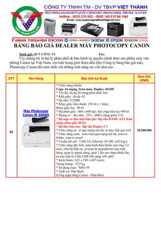 BẢNG BÁO GIÁ DEALER MÁY PHOTOCOPY CANON
Kính gửi: QUÝ CÔNG TY Fax:
Cty chúng tôi là đại lý phân phối & bảo hành ủy quyền chính thức sản phẩm máy văn
phòng Canon tại Việt Nam, xin trân trọng giới thiệu đến Qúy Công ty bảng báo giá máy
Photocopy Canon đời mới nhất với những tính năng ưu việt như sau :
STT Tên Hàng Đặc tính kỹ thuật
Đơn Giá
(VNĐ)
01
Máy Photocopy
Canon iR 2006N
* Chức năng chuẩn:
Copy, In mạng, Scan màu, Duplex, DADF
* Tốc độ: tối đa 20 trang/phút (khổ A4)
* Khổ giấy: tối đa A3
* Bộ nhớ: 512MB
* Khay giấy tiêu chuẩn: 250 tờ x 1 khay .
Khay giấy tay: 80 tờ
* Độ phân giải: 600 x 600 dpi. Sao chụp liên tục 999 tờ
* Phóng to – thu nhỏ: 25% - 400% (tăng/giảm 1%)
* Bộ nạp và đảo mặt bản gốc: lắp sẵn DADF-AY1 (khả
năng chứa giấy 50 tờ)
* Bộ đảo bản sao: lắp sẵn Duplex C1
* Chức năng in: in qua mạng nội bộ, in trực tiếp qua wifi
* Chức năng scan: scan màu qua mạng nội bộ, scan to
folder, scan to email
* Chuẩn kết nối: USB 2.0, Ethernet 10/100, wifi b/g/n
* Chức năng đặc biệt: màn hình điều khiển cảm ứng 3,5
inch, chia bộ điện tử, in/scan từ smartphone/máy tính
bảng, quản lý người dùng, quét 1 lần sao chụp nhiều lần,
in trực tiếp từ ổ đĩa USB (file jpeg, tiff, pdf).
* Kích thước: 622 x 589 x 607 (mm).
Trọng lượng: 35,5 kg
* Sử dụng mực: NPG-59
* Xuất xứ: Hàn Quốc
(Công nghệ hãng Canon - Nhật Bản)
20.500.000
 