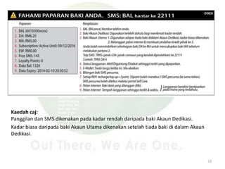 Kaedah caj:
Panggilan dan SMS dikenakan pada kadar rendah daripada baki Akaun Dedikasi.
Kadar biasa daripada baki Akaun Utama dikenakan setelah tiada baki di dalam Akaun
Dedikasi.
33
 