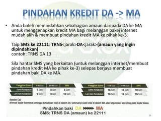 • Anda boleh memindahkan sebahagian amaun daripada DA ke MA
untuk menggenapkan kredit MA bagi melanggan pakej internet
mudah alih & membuat pindahan kredit MA ke pihak ke-3.
Taip SMS ke 22111: TRNS<jarak>DA<jarak>(amaun yang ingin
dipindahkan)
contoh: TRNS DA 13
Sila hantar SMS yang berkaitan (untuk melanggan internet/membuat
pindahan kredit MA ke pihak ke-3) selepas berjaya membuat
pindahan baki DA ke MA.
34
 