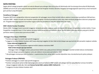 NOTA PENTING
Segala aktiviti sebagai pengedar adalah termaktub dibawah perundangan Akta Komunikasi & Multimedia oleh Suruhanjaya Komunikasi & Multimedia
(SKMM) serta terma & syarat yang terkandung didalam kontrak Pengedar Onetelco Sdn Bhd. Pengedar bertanggungjawab sepenuhnya untuk mematuhi
garis panduan yang ditetapkan.
Pendaftaran Pelanggan
Pengedar MESTILAH mengesahkan dokumen pengenalan diri pelanggan secara fizikal terlebih dahulu sebelum meneruskan pendaftaran SIM kad baru
mahupun MNP . Adalah menjadi satu kesalahan apabila pengedar membuat pendaftaran palsu atau tidak membuat pengesahan dokumen pengenalan
diri. Pengedar bertanggungjawab memastikan segala maklumat pendaftaran yang diisi adalah betul dan tepat.
MNP ( Mobile Number Portabilty)
Melalui MNP, Pelanggan boleh berpindah langganan daripada penyedia rangkaian sedia ada kepada XOX dengan mengekalkan nombor telefon. Proses
Pengaktifan mengambil masa 1-5 hari bekerja daripada tarikh penyerahan permohonan dibuat. Berikut adalah beberapa perkara yang perlu diambil
perhatian sebelum meneruskan permohonan MNP.
Pelanggan Pasca Bayar ( POSTPAID)
* Pastikan pelanggan itu sendiri ialah pemilik langganan
* Langganan tersebut didalam keadaan aktif tanpa sebarang tunggakan bil dan tidak terikat dengan apa-apa kontrak oleh penyedia rangkaian sediada.
Tanpa sebarang tunggakan bil :
Pelanggan mestilah menjelaskan segala bil terkini sebelum memohon MNP
Tidak terikat dengan apa-apa kontrak :
Pelanggan tidak melanggan melalui pakej promosi telefon atau pakej promosi istimewa. Pelanggan mestilah terlebih dahulu membatalkan
kontrak dengan penyedia rangkaian sedia ada sebelum meneruskan permohonan MNP
* Jika pelanggan mempunyai talian tambahan ( supplementary line), setiap talian mestilah dipisahkan atau menukarkannya ke pelan prabayar.
Pelanggan Prabayar (PREPAID):
* Pastikan pelanggan itu sendiri ialah pemilik langganan
* Pastikan nama penuh serta nombor kad pengenalan untuk permohonan MNP adalah sama dengan butiran yang diberikan semasa mendaftar
dengan langganan sedia ada. Sila rujuk Senarai Semak NRIC sebelum MNP ( M/Surat 5)
* Langganan tersebut didalam keadaan aktif
4
 