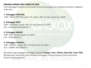 SENARAI SEMAK NRIC SEBELUM MNP
Cara pelanggan prabayar menyemak butiran kad pengenalan daripada penyedia rangkaian
sedia ada :
1. Pelanggan CELCOM:
TAIP : BDAY STATUS>jarak< ID >jarak< (NO. IC) dan hantar ke 22099
2. Pelanggan DIGI:
TAIP : CHECKID >jarak< (NO. IC) dan hantar ke 2000
Cth : CHECKID 801002035111
3. Pelanggan MAXIS:
TAIP : (NO. IC) dan hantar ke 22011
Cth : 801002035111
4. Pelanggan U-Mobile :
TAIP : VERIFY >jarak< (NO. IC) dan hantar ke 28011
Cth : VERIFY 80100203511
Manakala bagi pelanggan-pelanggan daripada Happy, Tron, Clixter, Buzz Me, Tune Talk,
Mereka perlu menelefon pusat khidmat pelanggan masing-masing untuk menyemak
Butiran kad pengenalan
5
 