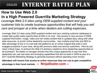 How to Use Web 2.0 in a High Powered Guerrilla Marketing StrategyLeverage Web 2.0 sites using OEM supplied content and your customer lists to create business opportunities that will help you sell cars and prosper at a time when dealers are cutting expenses. Leverage Web 2.0 sites using OEM supplied content and your existing customer databases to create high quality sales opportunities at little or no cost.  Use access to new sources of OEM supplied information, image, video and rich media content that is updated daily, along with other data resources, to enrich online dealership communities.  Use multiple email lists and SEO to take advantage of low or no cost web site platforms as an online magnet that pulls in and engages prospects in your area, along with previous sales and service customers.  How do you reach critical mass, to achieve the Web 2.0 alchemy needed to drive dealership opportunities to do business?  No dealer or manager should miss this unique opportunity to see how their dealership can use new tools and emerging capabilities that did not exist in 2009 as part of a 2011 Guerrilla Marketing Strategy to generate business without spending more money!  Attendees will receive free access to online resources they can use to gain competitive advantage in their local markets.  --  NinjaDealer.com --   
