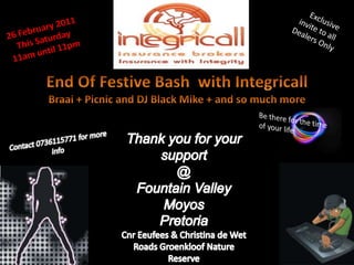    Exclusive invite to all Dealers Only 26 February 2011 This Saturday 11am until 11pm End Of Festive Bash  with Integricall Braai + Picnic and DJ Black Mike + and so much more Thank you for your support @  Fountain Valley Moyos Pretoria CnrEeufees & Christina de Wet Roads Groenkloof Nature Reserve Be there for the time of your life Contact 0736115771 for more info 