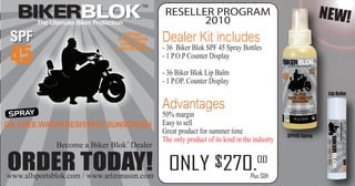 The Ultimate Biker Protection
                                                 RESELLER PROGRAM
                                                        2010
                                                                                                             NEW!
                                      BROAD
                                    SPECTRUM    Dealer Kit includes
 45
                                     UVA/UVB
                                   PROTECTION   - 36 Biker Blok SPF 45 Spray Bottles
                                                - 1 P.O.P Counter Display

                                                - 36 Biker Blok Lip Balm
                                                - 1 P.OP. Counter Display


                                                Advantages
                                                                                                              Lip Balm



 SPRAY                                          50% margin
OIL-FREE WATER RESISTANT SUNSCREEN              Easy to sell
                                                Great product for summer time
                                                                                               SPF45 Spray
                                                The only product of its kind in the industry
               Become a Biker Blok Dealer

ORDER TODAY! ONLY $270.
www.allsportsblok.com / www.arizonasun.com
                                                                                     00
                                                                                  Plus S&H
 