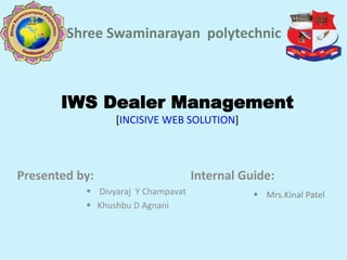 IWS Dealer Management
[INCISIVE WEB SOLUTION]
Presented by: Internal Guide:
 Divyaraj Y Champavat
 Khushbu D Agnani
Shree Swaminarayan polytechnic
 Mrs.Kinal Patel
 