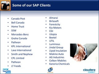 Some of our SAP Clients
• Canada Post
• Bell Canada
• Home Trust
• SSW
• Mercedes-Benz
• Grohe Canada
• Patheon
• KPL International
• Lava International
• Smith and Nephew
• CPL Limited
• Patheon
• LT Foods
• Almarai
• Birlasoft
• Forestcity
• Kia Motors
• CGI
• Utopia
• Beetel
• UTIL
• Luminous
• Jindal Group
• Llyod Insulation
• Makino Auto
• AG Industries
• Celkon Mobiles
• Kanoria Chemicals
 