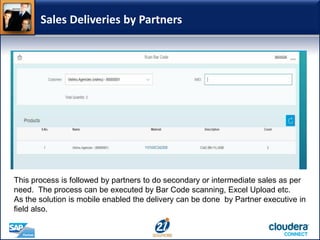 Sales Deliveries by Partners
This process is followed by partners to do secondary or intermediate sales as per
need. The process can be executed by Bar Code scanning, Excel Upload etc.
As the solution is mobile enabled the delivery can be done by Partner executive in
field also.
 