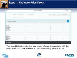 Report- Evaluate Price Drops
This report helps in evaluating cost impact of price drop decision with due
consideration to stock available in channel excluding those sold out.
 