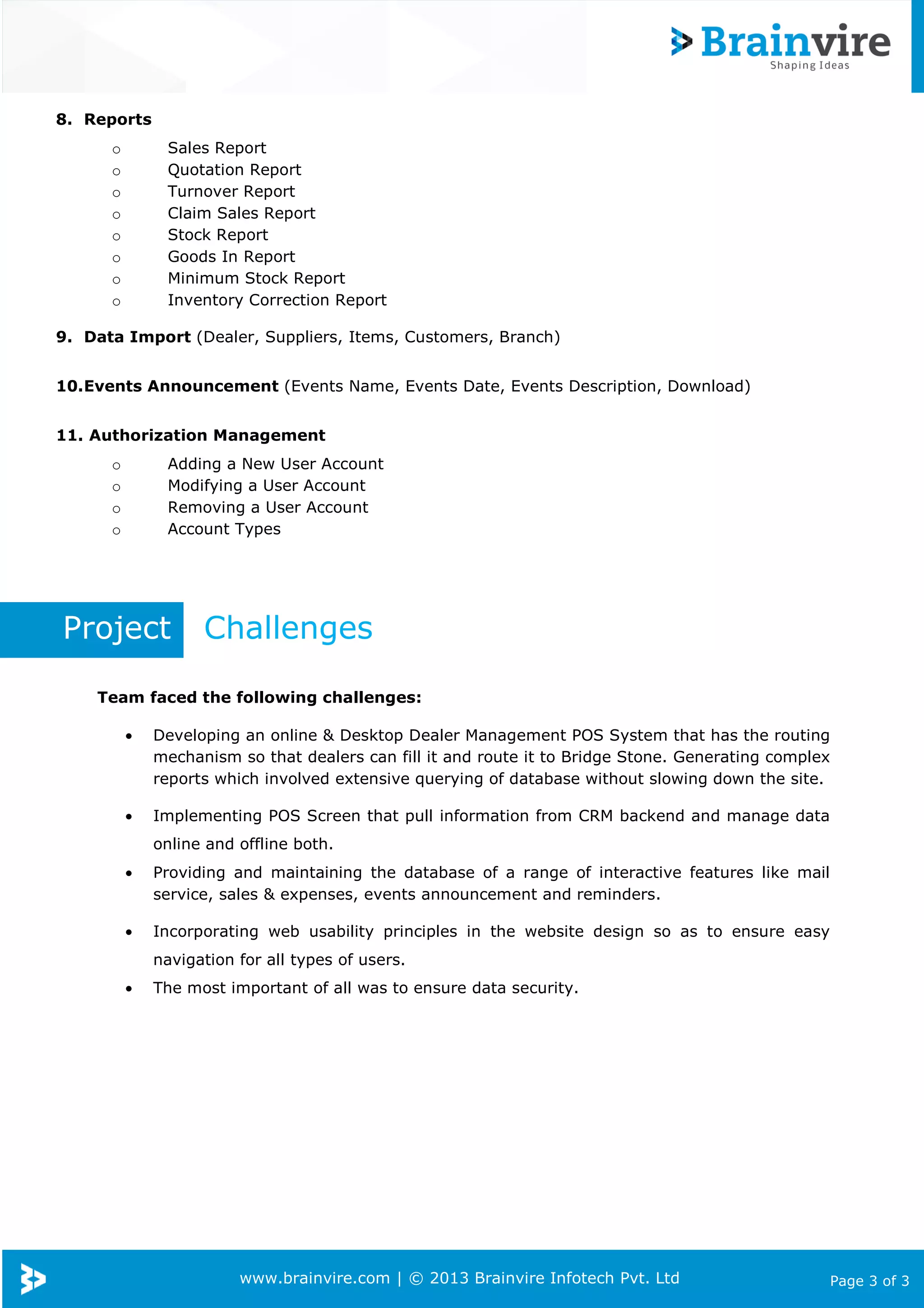 www.brainvire.com | © 2013 Brainvire Infotech Pvt. Ltd Page 3 of 3
8. Reports
o Sales Report
o Quotation Report
o Turnover Report
o Claim Sales Report
o Stock Report
o Goods In Report
o Minimum Stock Report
o Inventory Correction Report
9. Data Import (Dealer, Suppliers, Items, Customers, Branch)
10.Events Announcement (Events Name, Events Date, Events Description, Download)
11. Authorization Management
o Adding a New User Account
o Modifying a User Account
o Removing a User Account
o Account Types
Project Challenges
Team faced the following challenges:
• Developing an online & Desktop Dealer Management POS System that has the routing
mechanism so that dealers can fill it and route it to Bridge Stone. Generating complex
reports which involved extensive querying of database without slowing down the site.
• Implementing POS Screen that pull information from CRM backend and manage data
online and offline both.
• Providing and maintaining the database of a range of interactive features like mail
service, sales & expenses, events announcement and reminders.
• Incorporating web usability principles in the website design so as to ensure easy
navigation for all types of users.
• The most important of all was to ensure data security.
 
