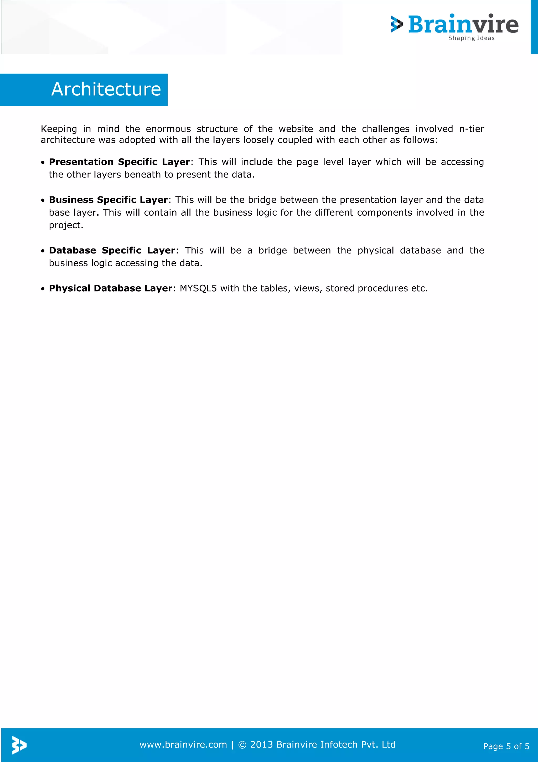 www.brainvire.com | © 2013 Brainvire Infotech Pvt. Ltd Page 5 of 5
Architecture
Keeping in mind the enormous structure of the website and the challenges involved n-tier
architecture was adopted with all the layers loosely coupled with each other as follows:
• Presentation Specific Layer: This will include the page level layer which will be accessing
the other layers beneath to present the data.
• Business Specific Layer: This will be the bridge between the presentation layer and the data
base layer. This will contain all the business logic for the different components involved in the
project.
• Database Specific Layer: This will be a bridge between the physical database and the
business logic accessing the data.
• Physical Database Layer: MYSQL5 with the tables, views, stored procedures etc.
 