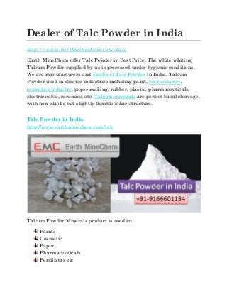 Dealer of Talc Powder in India
http://www.earthminechem.com/talc
Earth MineChem offer Talc Powder in Best Price. The white whiting
Talcum Powder supplied by us is processed under hygienic conditions.
We are manufacturers and Dealer of Talc Powder in India. Talcum
Powder used in diverse industries including paint, food industry,
cosmetics industry, paper making, rubber, plastic, pharmaceuticals,
electric cable, ceramics, etc. Talcum minerals are perfect basal cleavage,
with non-elastic but slightly flexible foliar structure.
Talc Powder in India
http://www.earthminechem.com/talc
Talcum Powder Minerals product is used in:
Paints
Cosmetic
Paper
Pharmaceuticals
Fertilizers etc
 