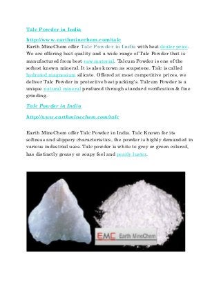 Talc Powder in India
http://www.earthminechem.com/talc
Earth MineChem offer Talc Powder in India with best dealer price.
We are offering best quality and a wide range of Talc Powder that is
manufactured from best raw material. Talcum Powder is one of the
softest known mineral. It is also known as soapstone. Talc is called
hydrated magnesium silicate. Offered at most competitive prices, we
deliver Talc Powder in protective best packing's. Talcum Powder is a
unique natural mineral produced through standard verification & fine
grinding.
Talc Powder in India
http://www.earthminechem.com/talc
Earth MineChem offer Talc Powder in India. Talc Known for its
softness and slippery characteristics, the powder is highly demanded in
various industrial uses. Talc powder is white to grey or green colored,
has distinctly greasy or soapy feel and pearly luster.
 