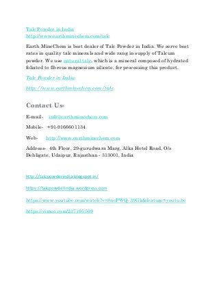 Talc Powder in India
http://www.earthminechem.com/talc
Earth MineChem is best dealer of Talc Powder in India. We serve best
rates in quality talc minerals and wide rang in supply of Talcum
powder. We use natural talc, which is a mineral composed of hydrated
foliated to fibrous magnesium silicate, for processing this product.
Talc Powder in India
http://www.earthminechem.com/talc
Contact Us-
E-mail- info@earthminechem.com
Mobile- +91-9166601134
Web- http://www.earthminechem.com
Address- 4th Floor, 29-gurudwara Marg, Alka Hotel Road, O/s
Dehligate, Udaipur, Rajasthan - 313001, India
http://talcpowderindia.blogspot.in/
https://talcpowderindia.wordpress.com
https://www.youtube.com/watch?v=8noPWQ-39Gk&feature=youtu.be
https://vimeo.com/237195509
 