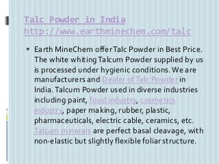Talc Powder in India
http://www.earthminechem.com/talc
 Earth MineChem offerTalc Powder in Best Price.
The white whitingTalcum Powder supplied by us
is processed under hygienic conditions. We are
manufacturers and Dealer ofTalc Powder in
India.Talcum Powder used in diverse industries
including paint, food industry, cosmetics
industry, paper making, rubber, plastic,
pharmaceuticals, electric cable, ceramics, etc.
Talcum minerals are perfect basal cleavage, with
non-elastic but slightly flexible foliar structure.
 