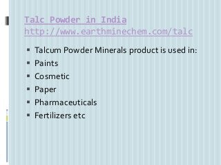 Talc Powder in India
http://www.earthminechem.com/talc
 Talcum Powder Minerals product is used in:
 Paints
 Cosmetic
 Paper
 Pharmaceuticals
 Fertilizers etc
 