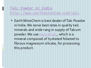Talc Powder in India
http://www.earthminechem.com/talc
 Earth MineChem is best dealer ofTalc Powder
in India. We serve best rates in quality talc
minerals and wide rang in supply ofTalcum
powder.We use natural talc, which is a
mineral composed of hydrated foliated to
fibrous magnesium silicate, for processing
this product.
 