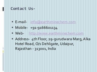 Contact Us-
 E-mail- info@earthminechem.com
 Mobile- +91-9166601134
 Web- http://www.earthminechem.com
 Address- 4th Floor, 29-gurudwara Marg, Alka
Hotel Road, O/s Dehligate, Udaipur,
Rajasthan - 313001, India
 