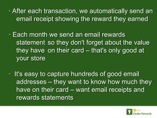 • After each transaction, we automatically send an
   email receipt showing the reward they earned

• Each month we send an email rewards
   statement so they don't forget about the value
   they have on their card – that's only good at
   your store

• It's easy to capture hundreds of good email
   addresses – they want to know how much they
   have on their card – want email receipts and
   rewards statements
 