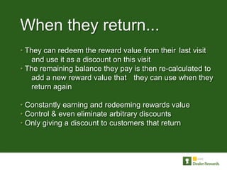 When they return...
• They can redeem the reward value from their last visit
    and use it as a discount on this visit
• The remaining balance they pay is then re-calculated to
    add a new reward value that they can use when they
    return again

• Constantly earning and redeeming rewards value
• Control & even eliminate arbitrary discounts
• Only giving a discount to customers that return
 