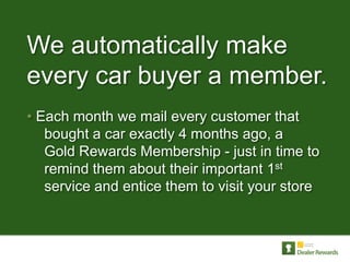We automatically make
every car buyer a member.
• Each month we mail every customer that
   bought a car exactly 4 months ago, a
   Gold Rewards Membership - just in time to
   remind them about their important 1st
   service and entice them to visit your store
 
