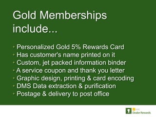 Gold Memberships
include...
• Personalized Gold 5% Rewards Card
• Has customer's name printed on it
• Custom, jet packed information binder
• A service coupon and thank you letter
• Graphic design, printing & card encoding
• DMS Data extraction & purification
• Postage & delivery to post office
 