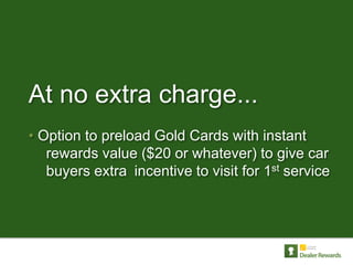 At no extra charge...
• Option to preload Gold Cards with instant
   rewards value ($20 or whatever) to give car
   buyers extra incentive to visit for 1st service
 