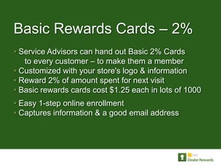 Basic Rewards Cards – 2%
• Service Advisors can hand out Basic 2% Cards
   to every customer – to make them a member
• Customized with your store's logo & information
• Reward 2% of amount spent for next visit
• Basic rewards cards cost $1.25 each in lots of 1000
• Easy 1-step online enrollment
• Captures information & a good email address
 