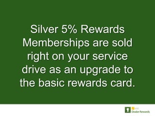 Silver 5% Rewards
 Memberships are sold
  right on your service
 drive as an upgrade to
the basic rewards card.
 