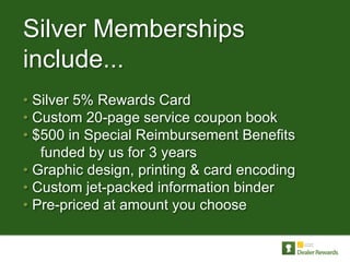 Silver Memberships
include...
• Silver 5% Rewards Card
• Custom 20-page service coupon book
• $500 in Special Reimbursement Benefits
   funded by us for 3 years
• Graphic design, printing & card encoding
• Custom jet-packed information binder
• Pre-priced at amount you choose
 