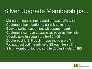 Silver Upgrade Memberships...
• More than double the reward on basic 2% card
• Customers have option to earn & save more
• Easy to switch customers with coupon book
• Customers can use coupons as soon as they join
• Usually sold to customers for $24.95
• Dealer cost is $15 each – you make a profit
• We suggest spiffing advisors $3 each for selling
• Silver Memberships are sold to dealer in lots of 150
 