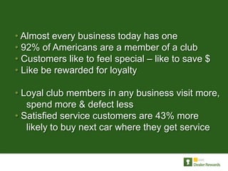• Almost every business today has one
• 92% of Americans are a member of a club
• Customers like to feel special – like to save $
• Like be rewarded for loyalty

• Loyal club members in any business visit more,
   spend more & defect less
• Satisfied service customers are 43% more
   likely to buy next car where they get service
 