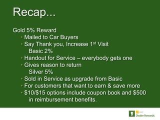 Recap...
Gold 5% Reward
  • Mailed to Car Buyers
  • Say Thank you, Increase 1st Visit
      Basic 2%
  • Handout for Service – everybody gets one
  • Gives reason to return
      Silver 5%
  • Sold in Service as upgrade from Basic
  • For customers that want to earn & save more
  • $10/$15 options include coupon book and $500
      in reimbursement benefits.
 