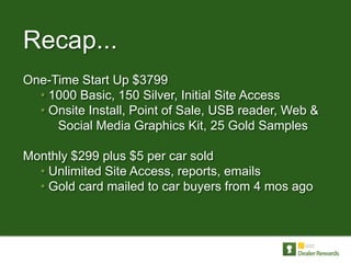 Recap...
One-Time Start Up $3799
  • 1000 Basic, 150 Silver, Initial Site Access
  • Onsite Install, Point of Sale, USB reader, Web &
     Social Media Graphics Kit, 25 Gold Samples

Monthly $299 plus $5 per car sold
  • Unlimited Site Access, reports, emails
  • Gold card mailed to car buyers from 4 mos ago
 