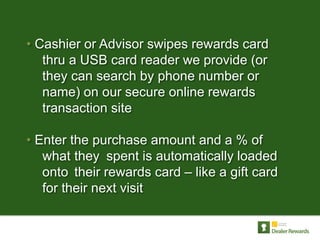 • Cashier or Advisor swipes rewards card
   thru a USB card reader we provide (or
   they can search by phone number or
   name) on our secure online rewards
   transaction site

• Enter the purchase amount and a % of
   what they spent is automatically loaded
   onto their rewards card – like a gift card
   for their next visit
 