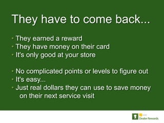 They have to come back...
• They earned a reward
• They have money on their card
• It's only good at your store

• No complicated points or levels to figure out
• It's easy...
• Just real dollars they can use to save money
    on their next service visit
 