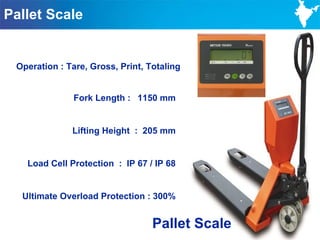 Pallet Scale


 Operation : Tare, Gross, Print, Totaling


        Fork Length : 1150 mm mm
              Fork Length : 1150


              Lifting Height : 205 mm


   Load Cell Protection : IP 67 / IP 68


  Ultimate Overload Protection : 300%


                                  Pallet Scale
                                                 100
 