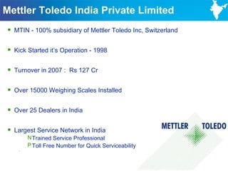 Mettler Toledo India Private Limited
 MTIN - 100% subsidiary of Mettler Toledo Inc, Switzerland

 Kick Started it’s Operation - 1998

 Turnover in 2007 : Rs 127 Cr

 Over 15000 Weighing Scales Installed

 Over 25 Dealers in India

 Largest Service Network in India
        N Trained Service Professional
        P Toll Free Number for Quick Serviceability
    -



                                                              14
 
