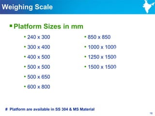 Weighing Scale

  Platform Sizes in mm
         • 240 x 300                      • 850 x 850
         • 300 x 400                      • 1000 x 1000
         • 400 x 500                      • 1250 x 1500
         • 500 x 500                      • 1500 x 1500
         • 500 x 650
         • 600 x 800


# Platform are available in SS 304 & MS Material
                                                          18
 