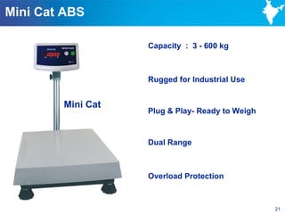 Mini Cat ABS

                   Capacity : 3 - 600 kg



                   Rugged for Industrial Use


        Mini Cat
                   Plug & Play- Ready to Weigh


                   Dual Range



                   Overload Protection



                                                 21
 